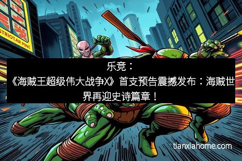 乐竞：《海贼王超级伟大战争X》首支预告震撼发布：海贼世界再迎史诗篇章！